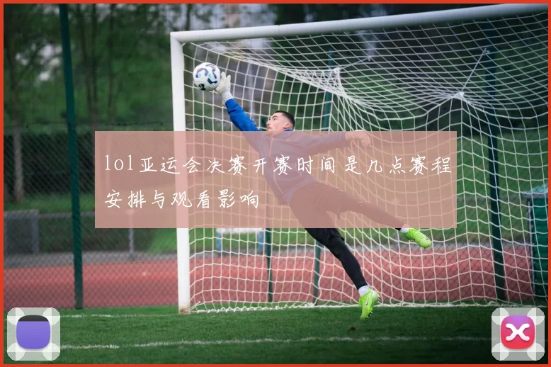 lol亚运会决赛开赛时间是几点赛程安排与观看影响