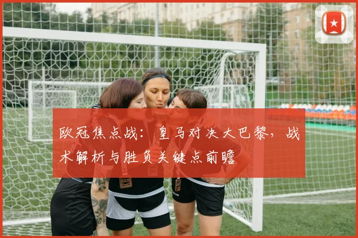 欧冠焦点战：皇马对决大巴黎，战术解析与胜负关键点前瞻