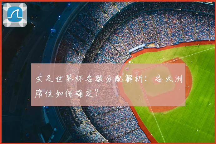 女足世界杯名额分配解析：各大洲席位如何确定？