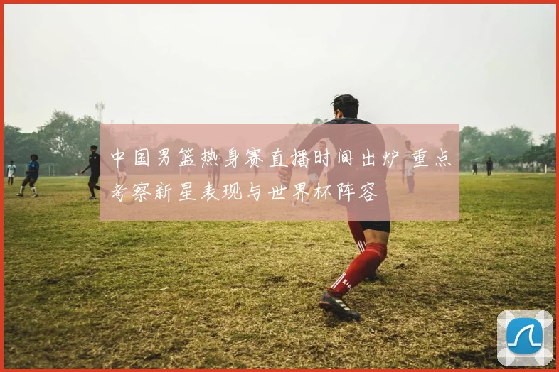 中国男篮热身赛直播时间出炉 重点考察新星表现与世界杯阵容