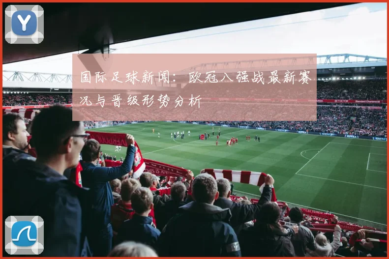 国际足球新闻：欧冠八强战最新赛况与晋级形势分析