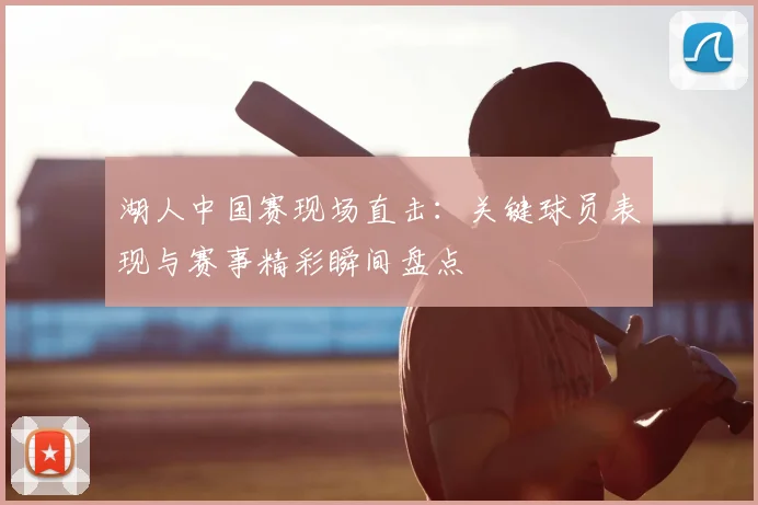 湖人中国赛现场直击：关键球员表现与赛事精彩瞬间盘点