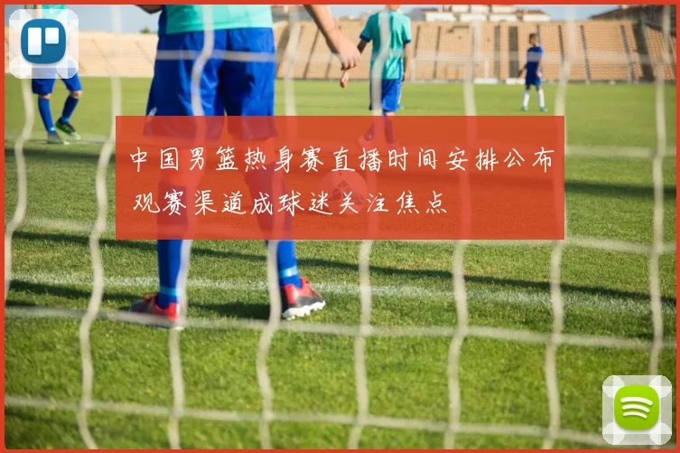 中国男篮热身赛直播时间安排公布 观赛渠道成球迷关注焦点