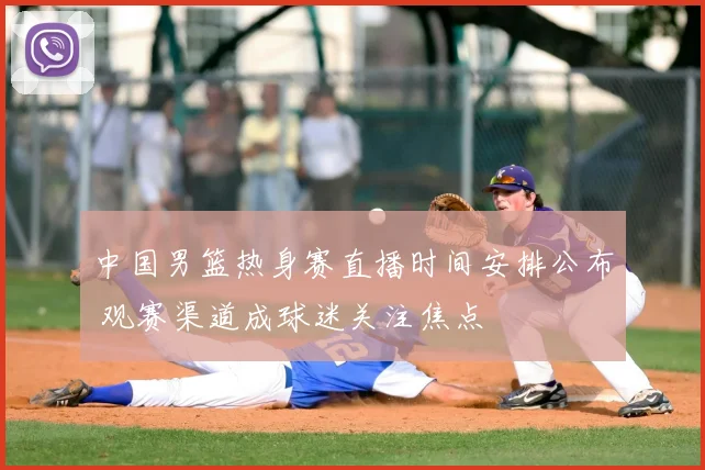 中国男篮热身赛直播时间安排公布 观赛渠道成球迷关注焦点