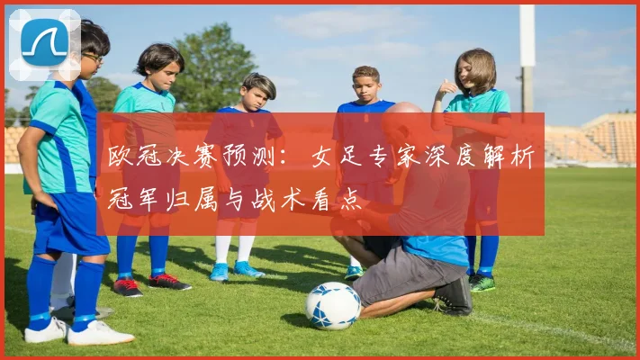 欧冠决赛预测：女足专家深度解析冠军归属与战术看点