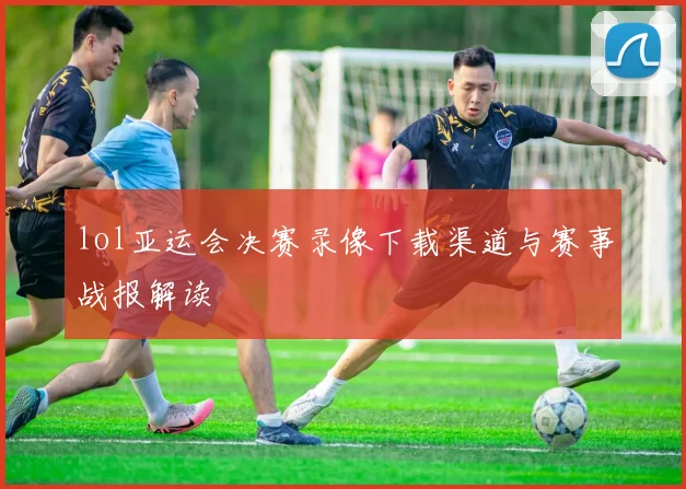 lol亚运会决赛录像下载渠道与赛事战报解读