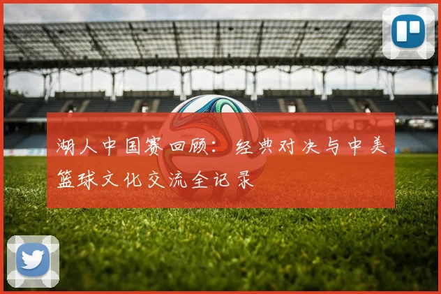 湖人中国赛回顾：经典对决与中美篮球文化交流全记录